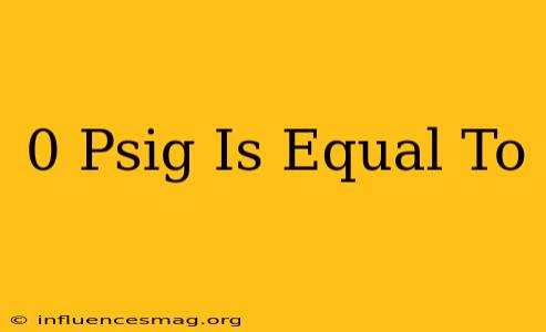 0 Psig Is Equal To