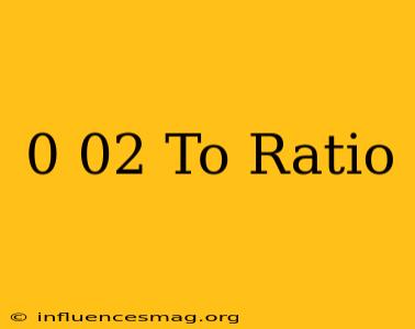 0.02 To Ratio