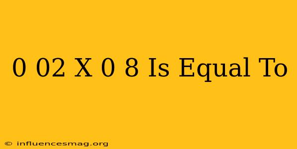 0.02 X 0.8 Is Equal To